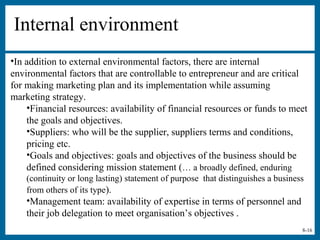 8-16
Internal environment
•In addition to external environmental factors, there are internal
environmental factors that are controllable to entrepreneur and are critical
for making marketing plan and its implementation while assuming
marketing strategy.
•Financial resources: availability of financial resources or funds to meet
the goals and objectives.
•Suppliers: who will be the supplier, suppliers terms and conditions,
pricing etc.
•Goals and objectives: goals and objectives of the business should be
defined considering mission statement (… a broadly defined, enduring
(continuity or long lasting) statement of purpose that distinguishes a business
from others of its type).
•Management team: availability of expertise in terms of personnel and
their job delegation to meet organisation’s objectives .
 