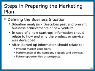8-19
Steps in Preparing the Marketing
Plan
 Defining the Business Situation
 Situation analysis - Describes past and present
business achievements of new venture.
 In case of a new start-up; information should
relate to how and why the product or service
was developed.
 After started up information should relate to:
 Present market conditions.
 Performance of the company’s goods and services.
 Future opportunities or prospects.
 