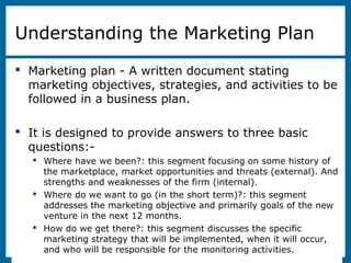 8-2
Understanding the Marketing Plan
 Marketing plan - A written document stating
marketing objectives, strategies, and activities to be
followed in a business plan.
 It is designed to provide answers to three basic
questions:-
 Where have we been?: this segment focusing on some history of
the marketplace, market opportunities and threats (external). And
strengths and weaknesses of the firm (internal).
 Where do we want to go (in the short term)?: this segment
addresses the marketing objective and primarily goals of the new
venture in the next 12 months.
 How do we get there?: this segment discusses the specific
marketing strategy that will be implemented, when it will occur,
and who will be responsible for the monitoring activities.
 