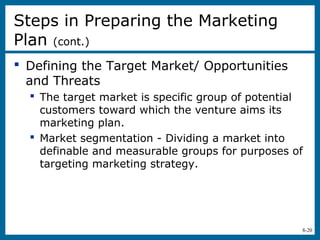 8-20
 Defining the Target Market/ Opportunities
and Threats
 The target market is specific group of potential
customers toward which the venture aims its
marketing plan.
 Market segmentation - Dividing a market into
definable and measurable groups for purposes of
targeting marketing strategy.
Steps in Preparing the Marketing
Plan (cont.)
 