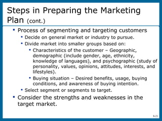 8-21
 Process of segmenting and targeting customers
 Decide on general market or industry to pursue.
 Divide market into smaller groups based on:
 Characteristics of the customer – Geographic,
demographic (include gender, age, ethnicity,
knowledge of languages), and psychographic (study of
personality, values, opinions, attitudes, interests, and
lifestyles).
 Buying situation – Desired benefits, usage, buying
conditions, and awareness of buying intention.
 Select segment or segments to target.
 Consider the strengths and weaknesses in the
target market.
Steps in Preparing the Marketing
Plan (cont.)
 