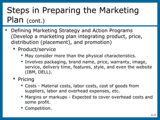 8-23
 Defining Marketing Strategy and Action Programs
(Develop a marketing plan integrating product, price,
distribution (placement), and promotion)
 Product/service
 May consider more than the physical characteristics.
 Involves packaging, brand name, price, warranty, image,
service, delivery time, features, style, and even the website
(IBM, DELL).
 Pricing
 Costs - Material costs, labor costs, cost of goods from
suppliers, labor and overhead expenses, etc.
 Margins or markups - Expected to cover overhead costs and
some profit.
 Competition.
Steps in Preparing the Marketing
Plan (cont.)
 