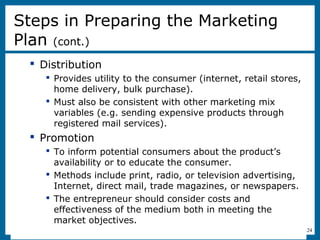 8-24
 Distribution
 Provides utility to the consumer (internet, retail stores,
home delivery, bulk purchase).
 Must also be consistent with other marketing mix
variables (e.g. sending expensive products through
registered mail services).
 Promotion
 To inform potential consumers about the product’s
availability or to educate the consumer.
 Methods include print, radio, or television advertising,
Internet, direct mail, trade magazines, or newspapers.
 The entrepreneur should consider costs and
effectiveness of the medium both in meeting the
market objectives.
Steps in Preparing the Marketing
Plan (cont.)
 