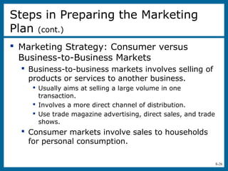 8-26
 Marketing Strategy: Consumer versus
Business-to-Business Markets
 Business-to-business markets involves selling of
products or services to another business.
 Usually aims at selling a large volume in one
transaction.
 Involves a more direct channel of distribution.
 Use trade magazine advertising, direct sales, and trade
shows.
 Consumer markets involve sales to households
for personal consumption.
Steps in Preparing the Marketing
Plan (cont.)
 