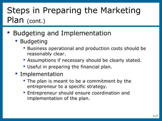 8-27
 Budgeting and Implementation
 Budgeting
 Business operational and production costs should be
reasonably clear.
 Assumptions if necessary should be clearly stated.
 Useful in preparing the financial plan.
 Implementation
 The plan is meant to be a commitment by the
entrepreneur to a specific strategy.
 Entrepreneur should ensure coordination and
implementation of the plan.
Steps in Preparing the Marketing
Plan (cont.)
 