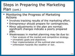 8-28
 Monitoring the Progress of Marketing
Actions
 Involves tracking results of the marketing effort.
 Entrepreneur should prepare for contingencies.
 Minor adjustments in the plan are normal;
significant changes indicate a poorly prepared
plan.
 Weaknesses in market planning may be due to:
 Poor analysis of the market and competitive strategy.
 Unrealistic goals and objectives.
 Poor implementation of the outlined plan actions.
 Unforeseen hazards like weather or war.
Steps in Preparing the Marketing
Plan (cont.)
 