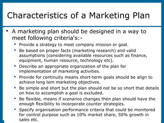8-3
Characteristics of a Marketing Plan
 A marketing plan should be designed in a way to
meet following criteria's:-
 Provide a strategy to meet company mission or goal.
 Be based on proper facts (marketing research) and valid
assumptions (considering available resources such as finance,
equipment, human resource, technology etc).
 Describe an appropriate organization of the plan for
implementation of marketing activities.
 Provide for continuity means short-term goals should be align to
achieve long tem marketing objectives.
 Be simple and short but the plan should not be so short that details
on how to accomplish a goal is excluded.
 Be flexible, means if scenarios changes then plan should have the
enough flexibility to incorporate counter strategies.
 Specify organisation performance criteria that could be monitored
for control purpose such as 10% market share, 50% growth in
sales etc.
 