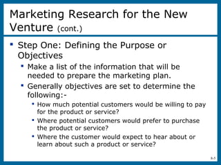 8-5
Marketing Research for the New
Venture (cont.)
 Step One: Defining the Purpose or
Objectives
 Make a list of the information that will be
needed to prepare the marketing plan.
 Generally objectives are set to determine the
following:-
 How much potential customers would be willing to pay
for the product or service?
 Where potential customers would prefer to purchase
the product or service?
 Where the customer would expect to hear about or
learn about such a product or service?
 