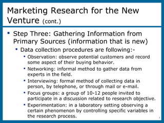 8-7
 Step Three: Gathering Information from
Primary Sources (information that is new)
 Data collection procedures are following:-
 Observation: observe potential customers and record
some aspect of their buying behavior.
 Networking: informal method to gather data from
experts in the field.
 Interviewing: formal method of collecting data in
person, by telephone, or through mail or e-mail.
 Focus groups: a group of 10-12 people invited to
participate in a discussion related to research objective.
 Experimentation: in a laboratory setting observing a
certain phenomenon by controlling specific variables in
the research process.
Marketing Research for the New
Venture (cont.)
 