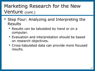 8-9
 Step Four: Analyzing and Interpreting the
Results
 Results can be tabulated by hand or on a
computer.
 Evaluation and interpretation should be based
on research objectives.
 Cross-tabulated data can provide more focused
results.
Marketing Research for the New
Venture (cont.)
 