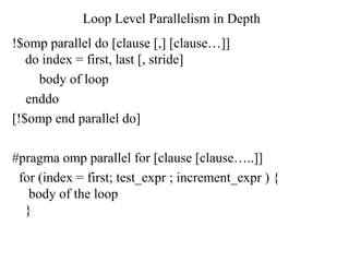 Loop Level Parallelism in Depth
!$omp parallel do [clause [,] [clause…]]
do index = first, last [, stride]
body of loop
enddo
[!$omp end parallel do]
#pragma omp parallel for [clause [clause…..]]
for (index = first; test_expr ; increment_expr ) {
body of the loop
}
 