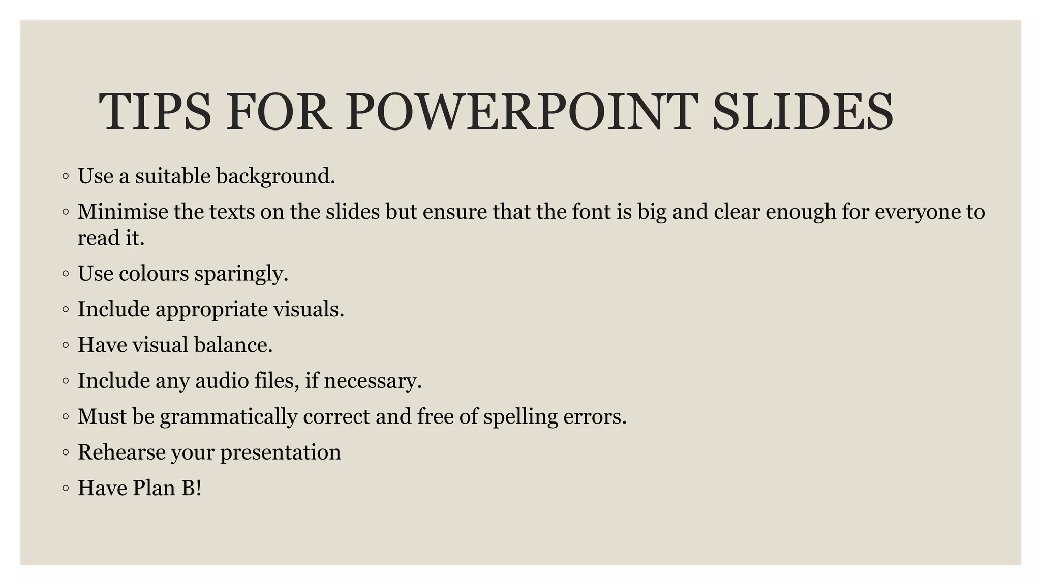 TIPS FOR POWERPOINT SLIDES
◦ Use a suitable background.
◦ Minimise the texts on the slides but ensure that the font is big and clear enough for everyone to
read it.
◦ Use colours sparingly.
◦ Include appropriate visuals.
◦ Have visual balance.
◦ Include any audio files, if necessary.
◦ Must be grammatically correct and free of spelling errors.
◦ Rehearse your presentation
◦ Have Plan B!
 