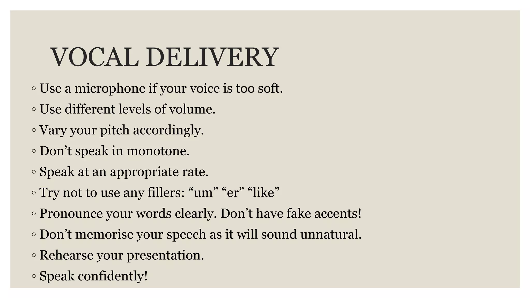 VOCAL DELIVERY
◦ Use a microphone if your voice is too soft.
◦ Use different levels of volume.
◦ Vary your pitch accordingly.
◦ Don’t speak in monotone.
◦ Speak at an appropriate rate.
◦ Try not to use any fillers: “um” “er” “like”
◦ Pronounce your words clearly. Don’t have fake accents!
◦ Don’t memorise your speech as it will sound unnatural.
◦ Rehearse your presentation.
◦ Speak confidently!
 