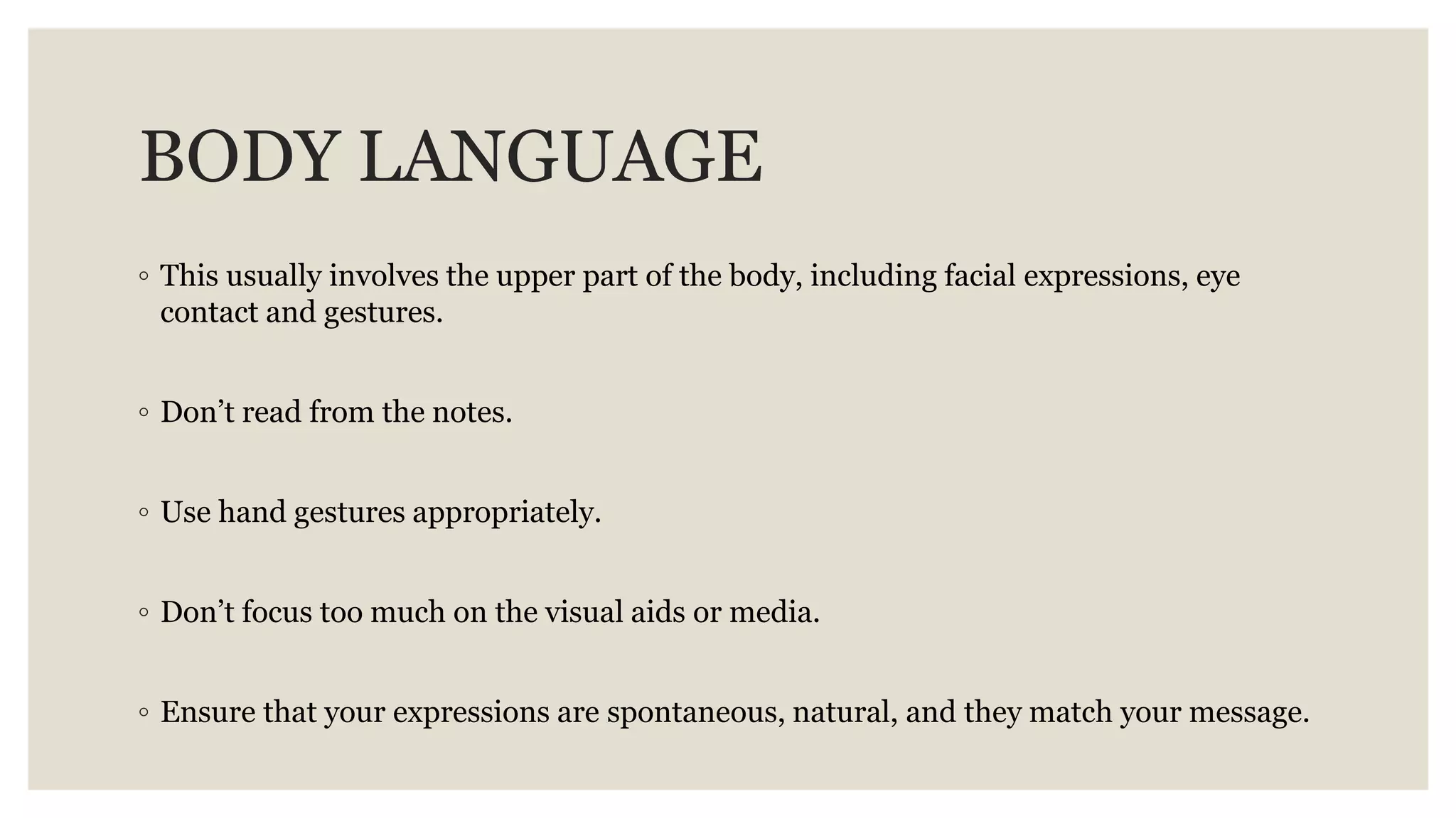 BODY LANGUAGE
◦ This usually involves the upper part of the body, including facial expressions, eye
contact and gestures.
◦ Don’t read from the notes.
◦ Use hand gestures appropriately.
◦ Don’t focus too much on the visual aids or media.
◦ Ensure that your expressions are spontaneous, natural, and they match your message.
 