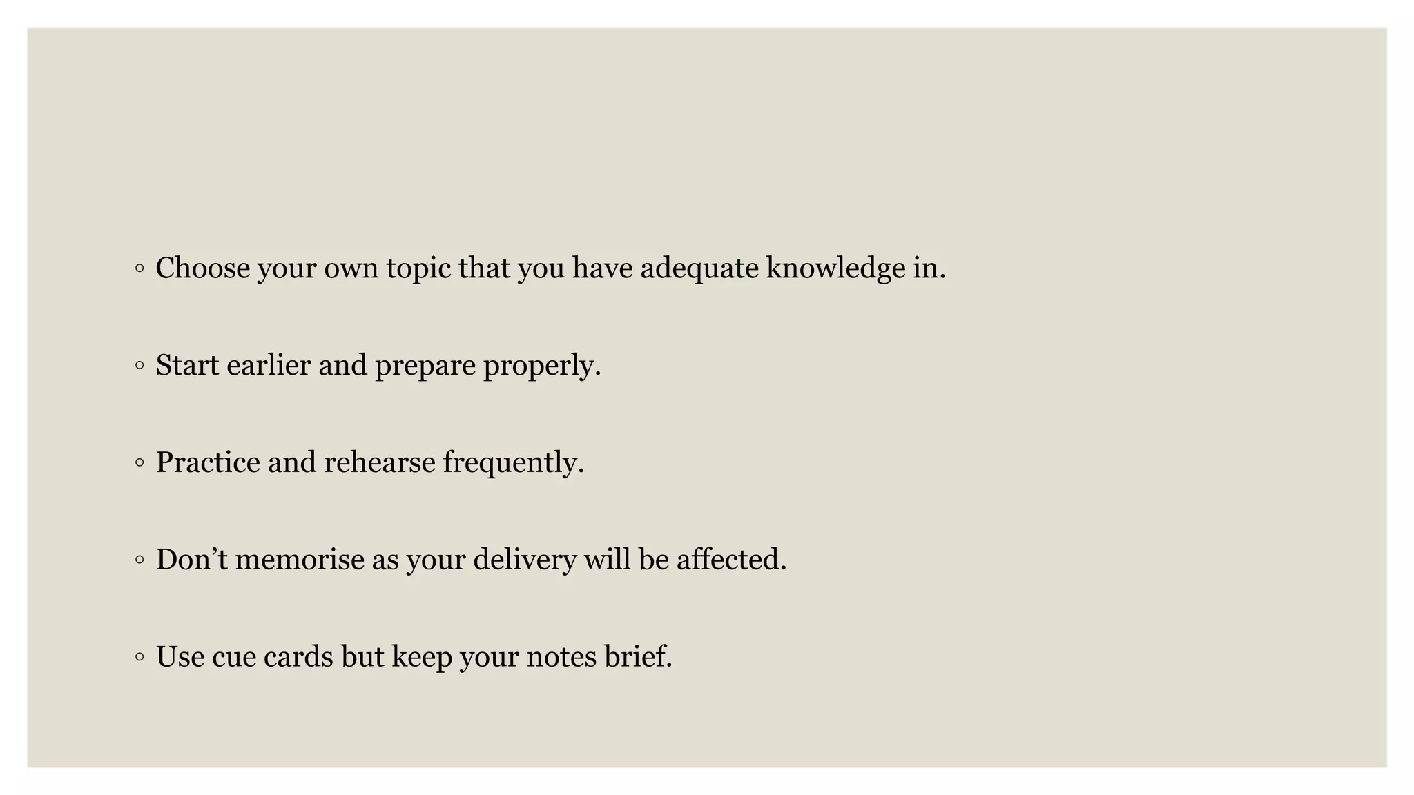 ◦ Choose your own topic that you have adequate knowledge in.
◦ Start earlier and prepare properly.
◦ Practice and rehearse frequently.
◦ Don’t memorise as your delivery will be affected.
◦ Use cue cards but keep your notes brief.
 