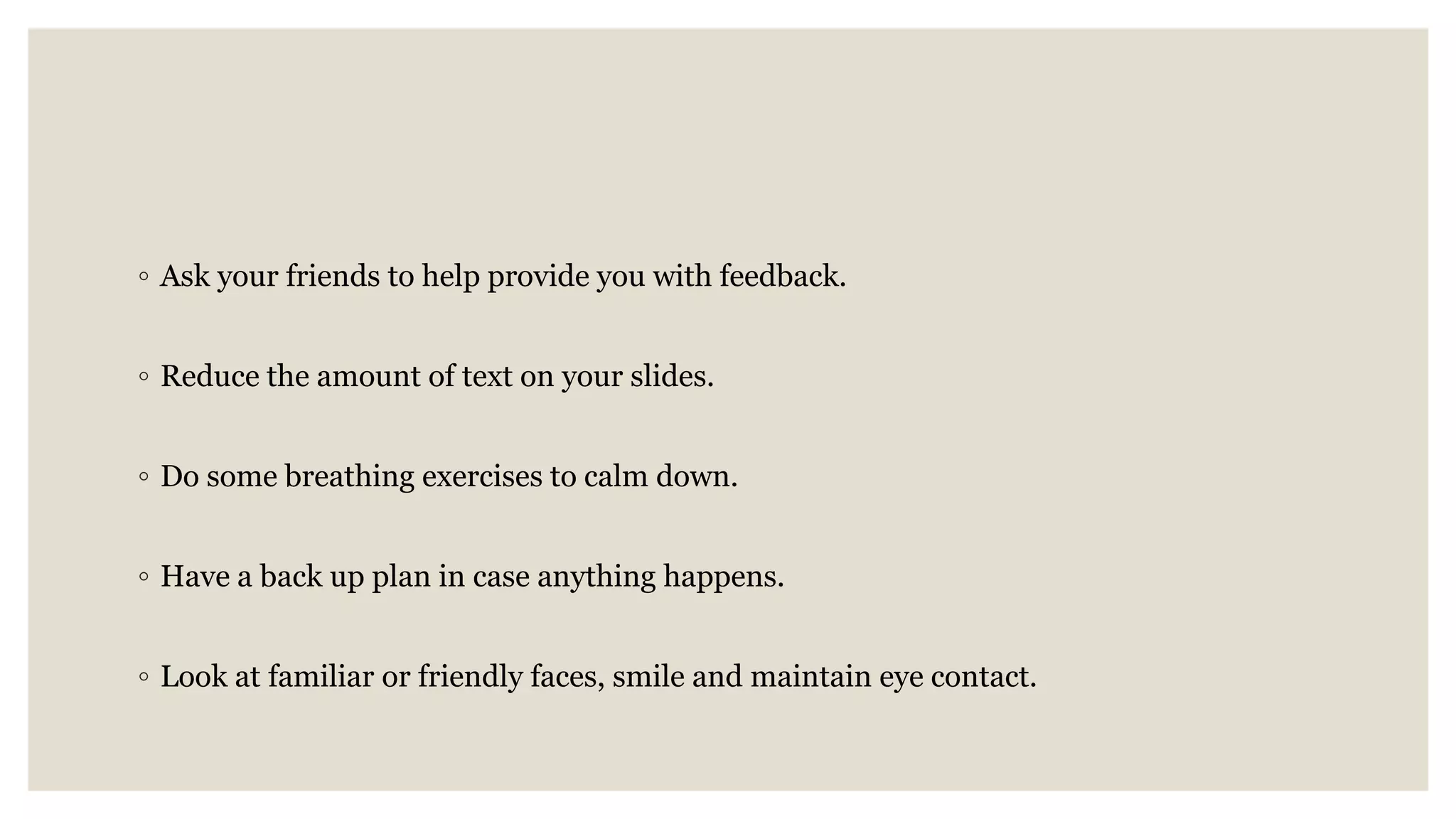 ◦ Ask your friends to help provide you with feedback.
◦ Reduce the amount of text on your slides.
◦ Do some breathing exercises to calm down.
◦ Have a back up plan in case anything happens.
◦ Look at familiar or friendly faces, smile and maintain eye contact.
 