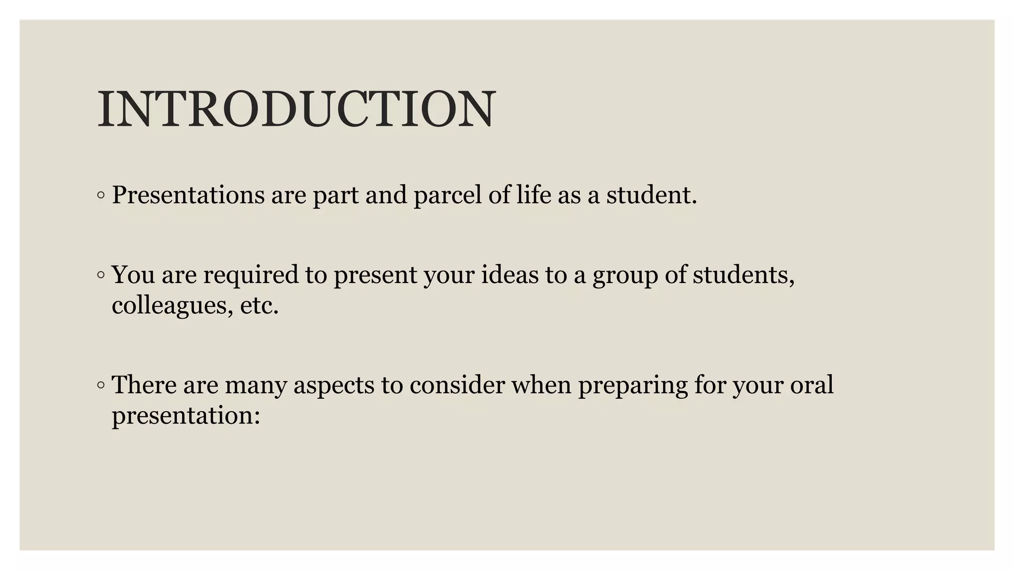 INTRODUCTION
◦ Presentations are part and parcel of life as a student.
◦ You are required to present your ideas to a group of students,
colleagues, etc.
◦ There are many aspects to consider when preparing for your oral
presentation:
 