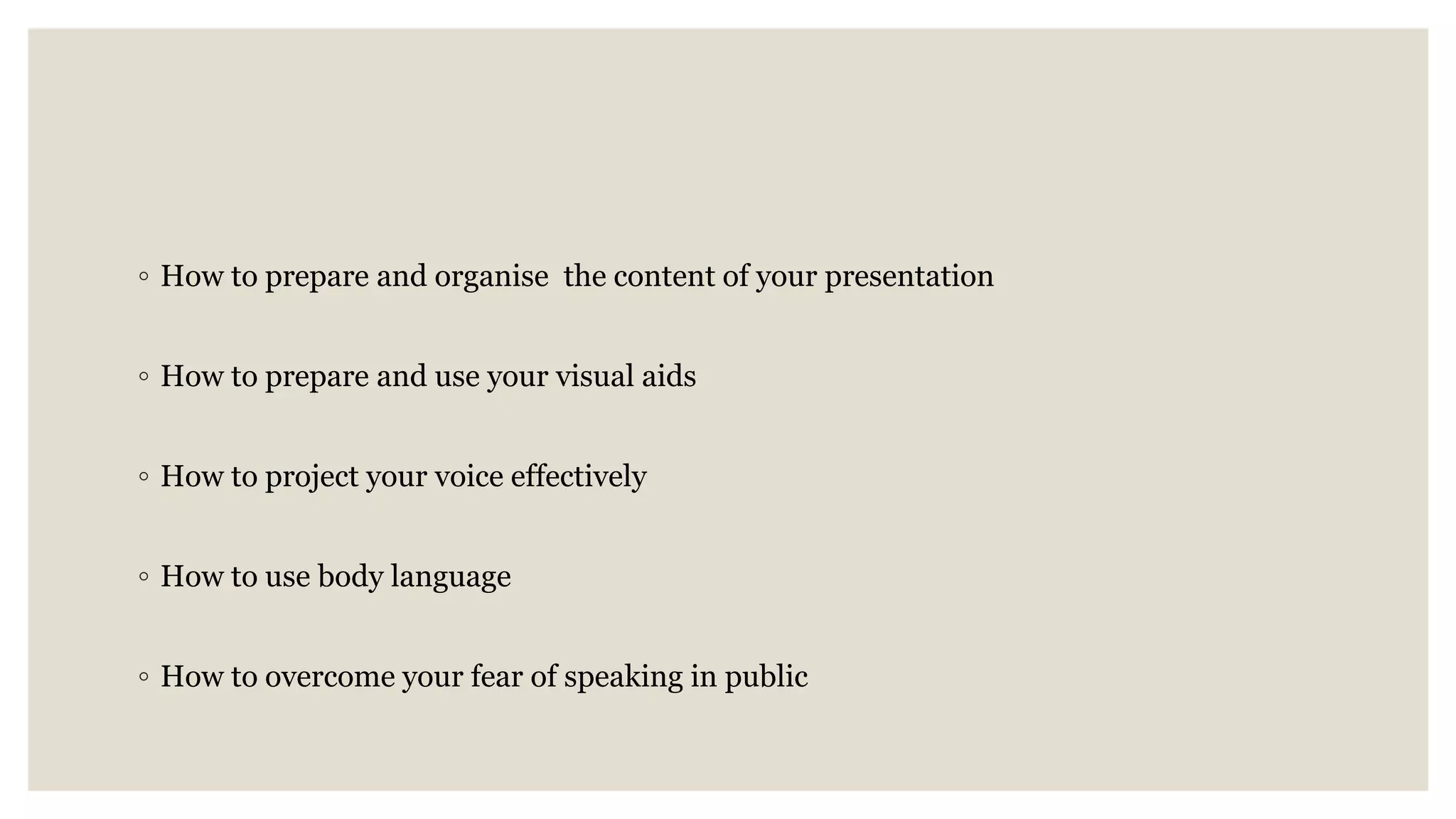 ◦ How to prepare and organise the content of your presentation
◦ How to prepare and use your visual aids
◦ How to project your voice effectively
◦ How to use body language
◦ How to overcome your fear of speaking in public
 