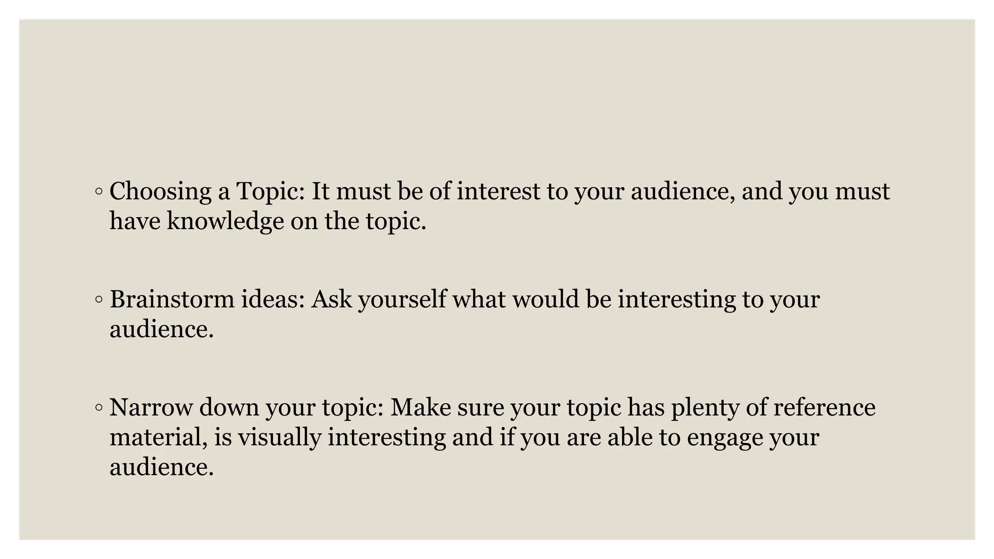 ◦ Choosing a Topic: It must be of interest to your audience, and you must
have knowledge on the topic.
◦ Brainstorm ideas: Ask yourself what would be interesting to your
audience.
◦ Narrow down your topic: Make sure your topic has plenty of reference
material, is visually interesting and if you are able to engage your
audience.
 