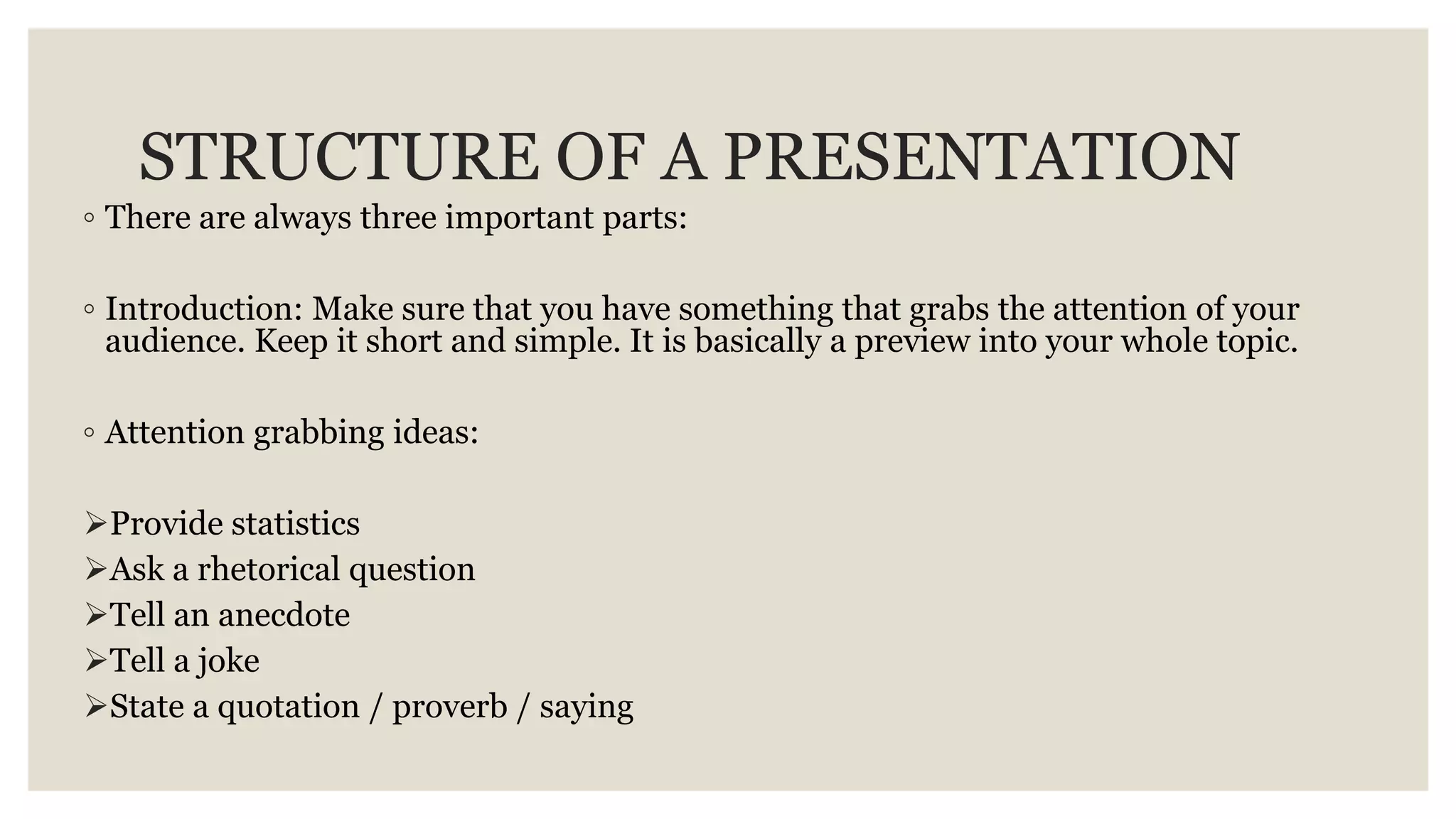 STRUCTURE OF A PRESENTATION
◦ There are always three important parts:
◦ Introduction: Make sure that you have something that grabs the attention of your
audience. Keep it short and simple. It is basically a preview into your whole topic.
◦ Attention grabbing ideas:
Provide statistics
Ask a rhetorical question
Tell an anecdote
Tell a joke
State a quotation / proverb / saying
 