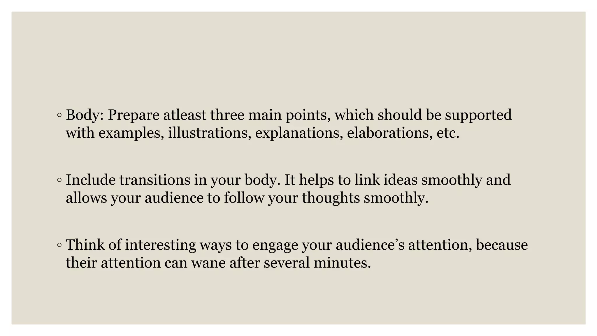 ◦ Body: Prepare atleast three main points, which should be supported
with examples, illustrations, explanations, elaborations, etc.
◦ Include transitions in your body. It helps to link ideas smoothly and
allows your audience to follow your thoughts smoothly.
◦ Think of interesting ways to engage your audience’s attention, because
their attention can wane after several minutes.
 