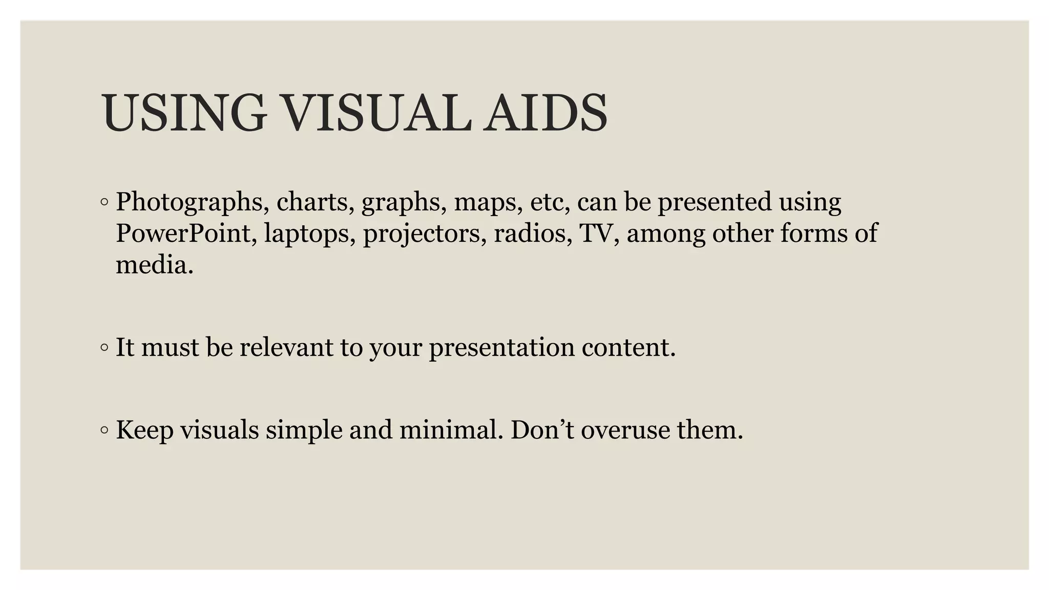 USING VISUAL AIDS
◦ Photographs, charts, graphs, maps, etc, can be presented using
PowerPoint, laptops, projectors, radios, TV, among other forms of
media.
◦ It must be relevant to your presentation content.
◦ Keep visuals simple and minimal. Don’t overuse them.
 