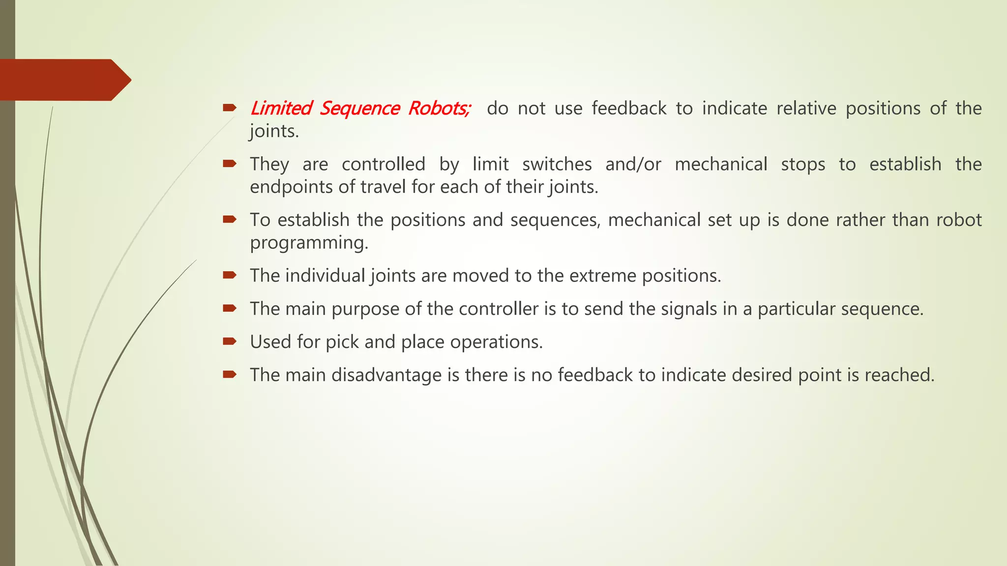  Limited Sequence Robots; do not use feedback to indicate relative positions of the
joints.
 They are controlled by limit switches and/or mechanical stops to establish the
endpoints of travel for each of their joints.
 To establish the positions and sequences, mechanical set up is done rather than robot
programming.
 The individual joints are moved to the extreme positions.
 The main purpose of the controller is to send the signals in a particular sequence.
 Used for pick and place operations.
 The main disadvantage is there is no feedback to indicate desired point is reached.
 