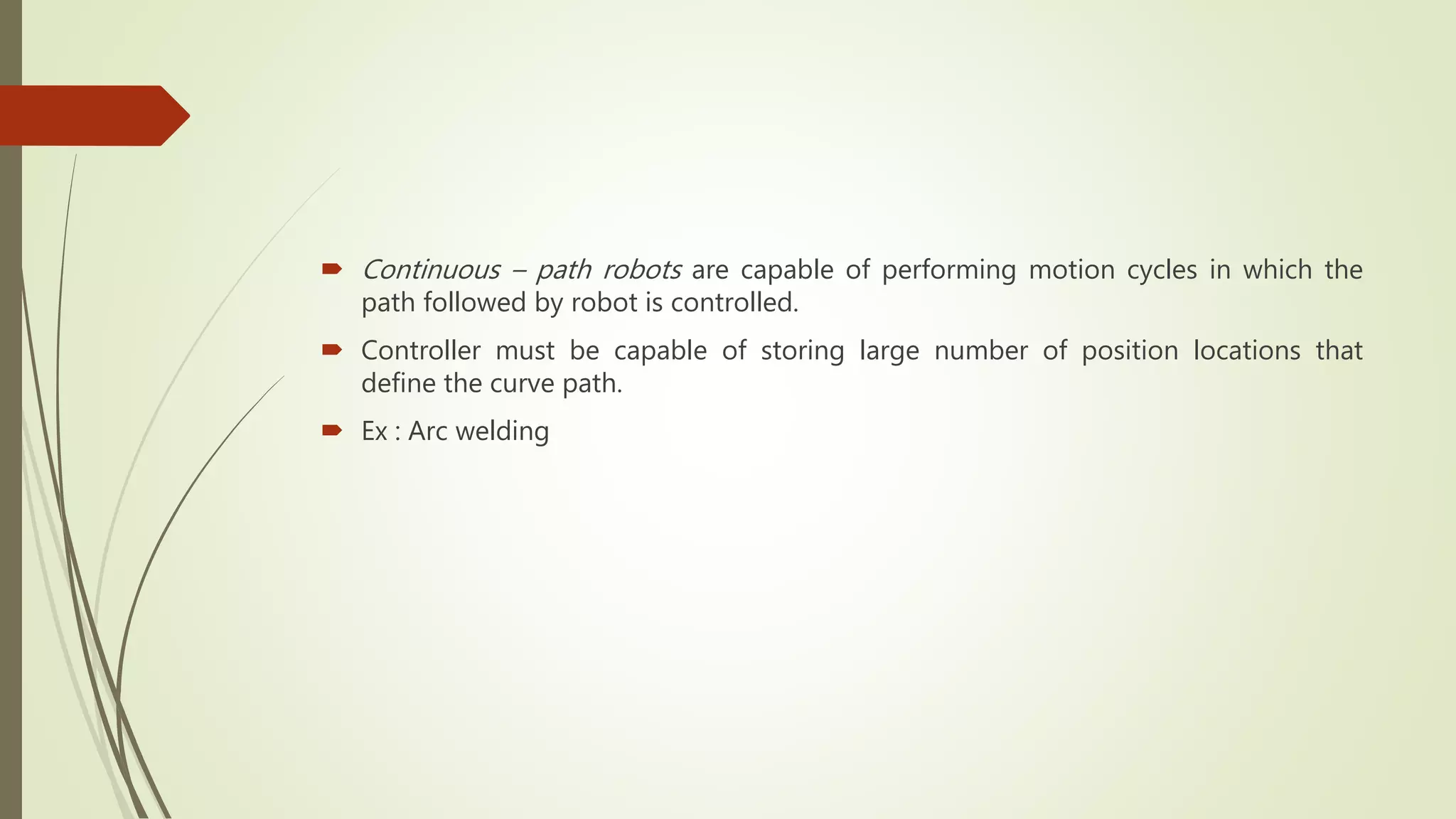  Continuous – path robots are capable of performing motion cycles in which the
path followed by robot is controlled.
 Controller must be capable of storing large number of position locations that
define the curve path.
 Ex : Arc welding
 