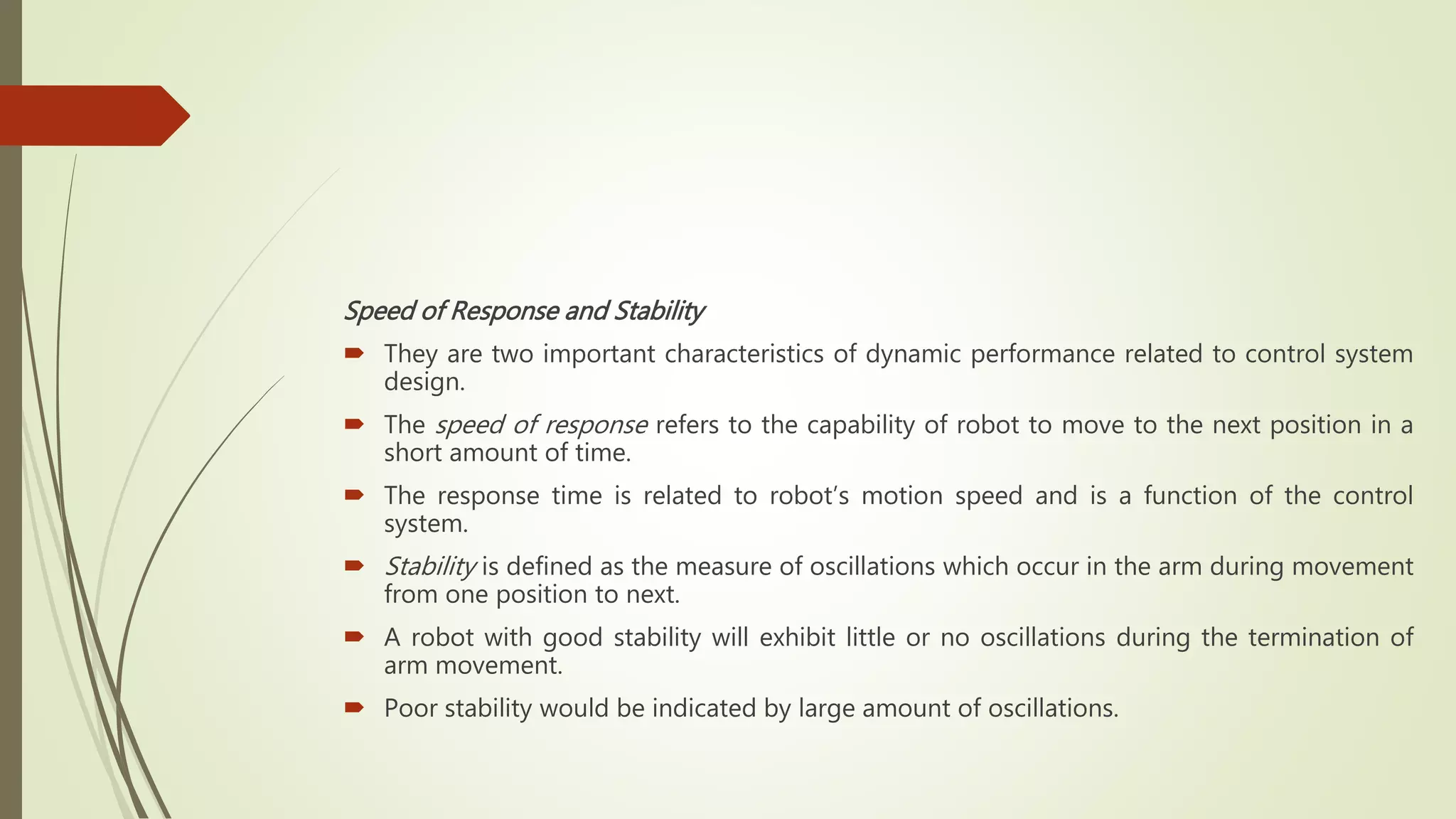 Speed of Response and Stability
 They are two important characteristics of dynamic performance related to control system
design.
 The speed of response refers to the capability of robot to move to the next position in a
short amount of time.
 The response time is related to robot’s motion speed and is a function of the control
system.
 Stability is defined as the measure of oscillations which occur in the arm during movement
from one position to next.
 A robot with good stability will exhibit little or no oscillations during the termination of
arm movement.
 Poor stability would be indicated by large amount of oscillations.
 