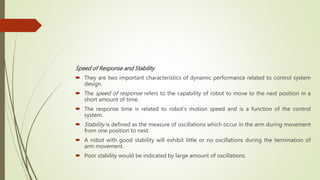 Speed of Response and Stability
 They are two important characteristics of dynamic performance related to control system
design.
 The speed of response refers to the capability of robot to move to the next position in a
short amount of time.
 The response time is related to robot’s motion speed and is a function of the control
system.
 Stability is defined as the measure of oscillations which occur in the arm during movement
from one position to next.
 A robot with good stability will exhibit little or no oscillations during the termination of
arm movement.
 Poor stability would be indicated by large amount of oscillations.
 