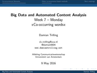 Co-occurrences Networks Other co-occurrence based methods Next meetings
Big Data and Automated Content Analysis
Week 7 – Monday
»Co-occurring words«
Damian Trilling
d.c.trilling@uva.nl
@damian0604
www.damiantrilling.net
Afdeling Communicatiewetenschap
Universiteit van Amsterdam
9 May 2016
Big Data and Automated Content Analysis Damian Trilling
 