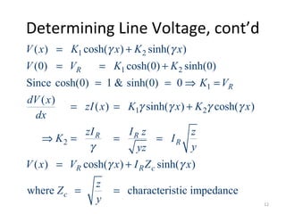 Determining Line Voltage, cont’d
1 2
1 2
1
1 2
2
( ) cosh( ) sinh( )
(0) cosh(0) sinh(0)
Since cosh(0) 1 & sinh(0) 0
( )
( ) sinh( ) cosh( )
( ) cosh( ) sinh( )
where characterist
R
R
R R
R
R R c
c
V x K x K x
V V K K
K V
dV x
zI x K x K x
dx
zI I z z
K I
yyz
V x V x I Z x
z
Z
y
γ γ
γ γ γ γ
γ
γ γ
= +
= = +
= = ⇒ =
= = +
⇒ = = =
= +
= = ic impedance
12
 