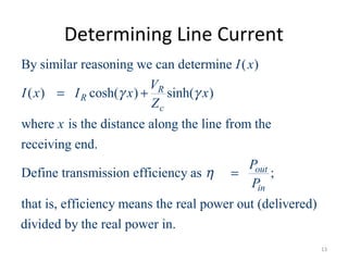 Determining Line Current
By similar reasoning we can determine ( )
( ) cosh( ) sinh( )
where is the distance along the line from the
receiving end.
Define transmission efficiency as ;
that is, efficiency means
R
R
c
out
in
I x
V
I x I x x
Z
x
P
P
γ γ
η
= +
=
the real power out (delivered)
divided by the real power in.
13
 