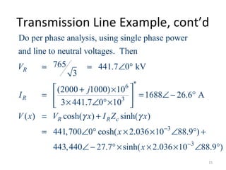 Transmission Line Example, cont’d
*6
3
Do per phase analysis, using single phase power
and line to neutral voltages. Then
765 441.7 0 kV
3
(2000 1000) 10
1688 26.6 A
3 441.7 0 10
( ) cosh( ) sinh( )
441,700 0 cosh(
R
R
R R c
V
j
I
V x V x I Z xγ γ
= = ∠ °
 + ×
= = ∠ − ° 
× ∠ °× 
= +
= ∠ ° 3
3
2.036 10 88.9 )
443,440 27.7 sinh( 2.036 10 88.9 )
x
x
−
−
× × ∠ ° +
∠ − °× × × ∠ °
15
 