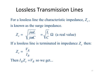 Lossless Transmission Lines
For a lossless line the characteristic impedance, ,
is known as the surge impedance.
(a real value)
If a lossless line is terminated in impedance then:
Then so we get.
c
c
c
R
c
R
R c R
Z
j L L
Z
j C C
Z
V
Z
I
I Z V
ω
ω
= = Ω
=
= ..
17
 