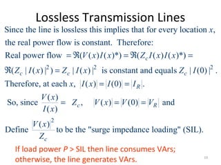 Lossless Transmission Lines
2 2
Since the line is lossless this implies that for every location ,
the real power flow is constant. Therefore:
Real power flow ( ( ) ( )*) ( ( ) ( )*)
( | ( ) | ) | ( ) | is constant and equal
c
c c
x
V x I x Z I x I x
Z I x Z I x
= ℜ = ℜ =
ℜ = 2
2
s | (0) | .
Therefore, at each , ( ) (0) .
( )
So, since , ( ) (0) and
( )
( )
Define to be the "surge impedance loading" (SIL).
c
R
c R
c
Z I
x I x I I
V x
Z V x V V
I x
V x
Z
= =
= = =
If load power P > SIL then line consumes VArs;
otherwise, the line generates VArs. 19
 
