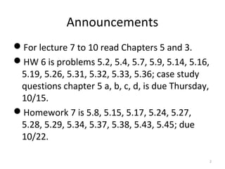 Announcements
For lecture 7 to 10 read Chapters 5 and 3.
HW 6 is problems 5.2, 5.4, 5.7, 5.9, 5.14, 5.16,
5.19, 5.26, 5.31, 5.32, 5.33, 5.36; case study
questions chapter 5 a, b, c, d, is due Thursday,
10/15.
Homework 7 is 5.8, 5.15, 5.17, 5.24, 5.27,
5.28, 5.29, 5.34, 5.37, 5.38, 5.43, 5.45; due
10/22.
2
 