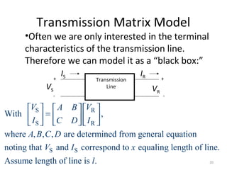 Transmission Matrix Model
•Often we are only interested in the terminal
characteristics of the transmission line.
Therefore we can model it as a “black box:”
VS VR
+ +
- -
IS IR
Transmission
Line
S R
S R
S S
With ,
where , , , are determined from general equation
noting that and correspond to equaling length of line.
Assume length of line is .
V VA B
I IC D
A B C D
V I x
l
    
=    
   
20
 