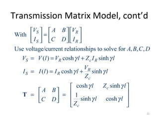 Transmission Matrix Model, cont’d
With
Use voltage/current relationships to solve for , , ,
( ) cosh sinh
( ) cosh sinh
cosh sinh
1
sinh cosh
S R
S R
S R c R
R
S R
c
c
c
V VA B
I IC D
A B C D
V V l V l Z I l
V
I I l I l l
Z
l Z l
A B
l lC D
Z
γ γ
γ γ
γ γ
γ γ
    
=    
   
= = +
= = +
 
   = =    
 
T
21
 