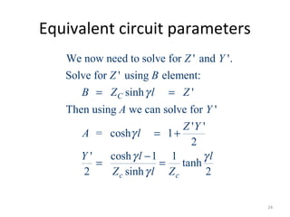 Equivalent circuit parameters
We now need to solve for ' and '.
Solve for ' using element:
sinh '
Then using we can solve for '
' '
= cosh 1
2
' cosh 1 1
tanh
2 sinh 2
C
c c
Z Y
Z B
B Z l Z
A Y
Z Y
A l
Y l l
Z l Z
γ
γ
γ γ
γ
= =
= +
−
= =
24
 