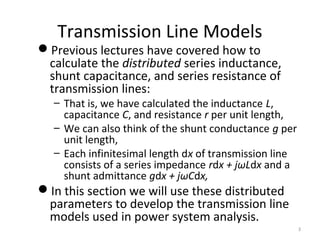 Transmission Line Models
Previous lectures have covered how to
calculate the distributed series inductance,
shunt capacitance, and series resistance of
transmission lines:
– That is, we have calculated the inductance L,
capacitance C, and resistance r per unit length,
– We can also think of the shunt conductance g per
unit length,
– Each infinitesimal length dx of transmission line
consists of a series impedance rdx + jωLdx and a
shunt admittance gdx + jωCdx,
In this section we will use these distributed
parameters to develop the transmission line
models used in power system analysis.
3
 