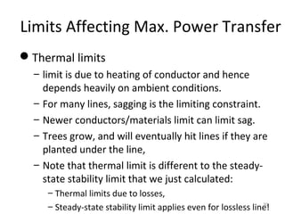 Limits Affecting Max. Power Transfer
Thermal limits
– limit is due to heating of conductor and hence
depends heavily on ambient conditions.
– For many lines, sagging is the limiting constraint.
– Newer conductors/materials limit can limit sag.
– Trees grow, and will eventually hit lines if they are
planted under the line,
– Note that thermal limit is different to the steady-
state stability limit that we just calculated:
– Thermal limits due to losses,
– Steady-state stability limit applies even for lossless line!30
 