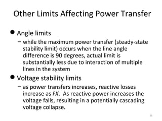 Other Limits Affecting Power Transfer
Angle limits
– while the maximum power transfer (steady-state
stability limit) occurs when the line angle
difference is 90 degrees, actual limit is
substantially less due to interaction of multiple
lines in the system
Voltage stability limits
– as power transfers increases, reactive losses
increase as I2
X. As reactive power increases the
voltage falls, resulting in a potentially cascading
voltage collapse.
33
 