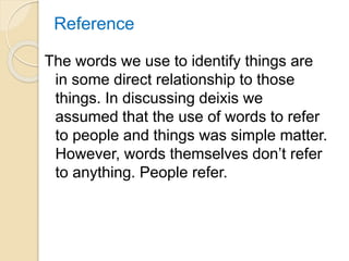 Reference
The words we use to identify things are
in some direct relationship to those
things. In discussing deixis we
assumed that the use of words to refer
to people and things was simple matter.
However, words themselves don’t refer
to anything. People refer.
 