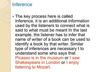 Inference
 The key process here is called
Inference, it is an additional information
used by the listeners to connect what is
said to what must be meant In the last
example, the listener has to infer that
name of writer of a book can be used to
identify a book by that writer. Similar
type of inferences are necessary t to
understand some who says that
Picasso is in the museum or I saw
Shakespeare in London or I enjoy
listening to Mozart.
 