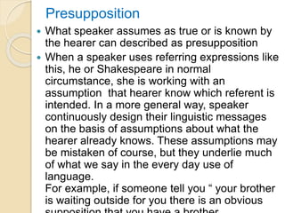 Presupposition
 What speaker assumes as true or is known by
the hearer can described as presupposition
 When a speaker uses referring expressions like
this, he or Shakespeare in normal
circumstance, she is working with an
assumption that hearer know which referent is
intended. In a more general way, speaker
continuously design their linguistic messages
on the basis of assumptions about what the
hearer already knows. These assumptions may
be mistaken of course, but they underlie much
of what we say in the every day use of
language.
For example, if someone tell you “ your brother
is waiting outside for you there is an obvious
 