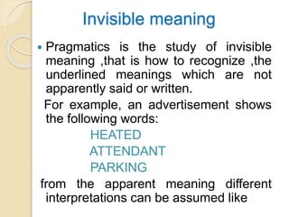 Invisible meaning
 Pragmatics is the study of invisible
meaning ,that is how to recognize ,the
underlined meanings which are not
apparently said or written.
For example, an advertisement shows
the following words:
HEATED
ATTENDANT
PARKING
from the apparent meaning different
interpretations can be assumed like
 
