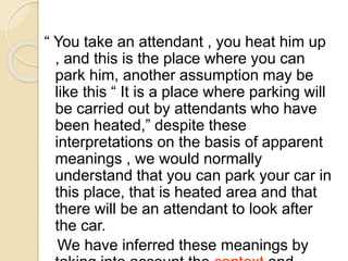 “ You take an attendant , you heat him up
, and this is the place where you can
park him, another assumption may be
like this “ It is a place where parking will
be carried out by attendants who have
been heated,” despite these
interpretations on the basis of apparent
meanings , we would normally
understand that you can park your car in
this place, that is heated area and that
there will be an attendant to look after
the car.
We have inferred these meanings by
 