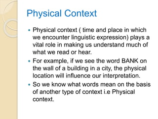 Physical Context
 Physical context ( time and place in which
we encounter linguistic expression) plays a
vital role in making us understand much of
what we read or hear.
 For example, if we see the word BANK on
the wall of a building in a city, the physical
location will influence our interpretation.
 So we know what words mean on the basis
of another type of context i.e Physical
context.
 