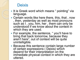 Deixis
 It is Greek word which means “ pointing” via
language.
 Certain words like here there, this, that , now
, then, yesterday as well as most pronouns
such as I , you, him, her , them can only be
understood if we know about the context in
which they are used.
 For example, the sentence, “ you’ll have to
bring that back tomorrow, because they
aren’t here”, out of context will be quite
unintelligible.
 Because this sentence contain large number
of certain expressions ( Deixis) which
depend for their interpretation on the
immediate physical context in which they are
uttered.
 